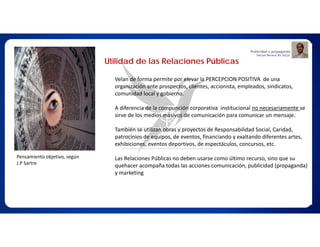 Utilidad de las Relaciones Públicas
Velan de forma permite por elevar la PERCEPCION POSITIVA de una
organización ante prospectos, clientes, accionista, empleados, sindicatos,
comunidad local y gobierno.
A diferencia de la compunción corporativa institucional no necesariamente se
sirve de los medios masivos de comunicación para comunicar un mensaje.
También se utilizan obras y proyectos de Responsabilidad Social, Caridad,
patrocinios de equipos, de eventos, financiando y exaltando diferentes artes,
exhibiciones, eventos deportivos, de espectáculos, concursos, etc.
Las Relaciones Públicas no deben usarse como último recurso, sino que su
quehacer acompaña todas las acciones comunicación, publicidad (propaganda)
y marketing
Pensamiento objetivo, según
J.P Sartre
 