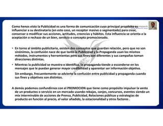 Como henos visto la Publicidad es una forma de comunicación cuyo principal propósito es
influenciar a su destinatario (en este caso, un receptor masivo o segmentado) para crear,
conservar o modificar sus acciones, actitudes, creencias y hábitos. Esta influencia se orienta a la
aceptación o rechazo de un bien, servicio o concepto promocionado.
• En torno al ámbito publicitario, existen dos conceptos que guardan relación, pero que no son
sinónimos, la confusión nace de que tanto la Publicidad y la Propaganda usan los mismos
métodos, instrumentos y herramientas pero sus fines son diferentes y sus campañas toman
direcciones distintas.
• Mientras la publicidad se muestra e identifica, la propaganda tiende a esconderse en los
mensajes que le puedan generar mayor credibilidad y aparentar ser información objetiva.
Sin embargo, frecuentemente se advierte la confusión entre publicidad y propaganda cuando
sus fines y objetivos son distintos.
A demás podemos confundirnos con el PROMOCION que tiene como propósito impulsar la venta
de un productos o servicio en un mercado usando rebajas, canjes, concursos, eventos siendo un
mix interminable de acciones de Prensa, Publicidad, Relaciones públicas y estrategias de
producto en función al precio, el valor añadido, la estacionalidad y otros factores .
 