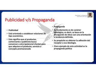 Publicidad v/s Propaganda
• Publicidad
• Está orientada a establecer relaciones de
tipo económico.
• Esto significa que el productor,
comerciante o publicista busca
convencer a otro (potencial cliente) para
que adquiera el producto, servicio o
concepto promocionado
• Propaganda
• Su fundamento es de carácter
ideológico, es decir, se basa en la
divulgación de ideas con una orientación
o tendencia definida.
• Su propósito es obtener la adhesión del
receptor a esa ideología.
• Claro ejemplo de esta actividad es la
propaganda política
 