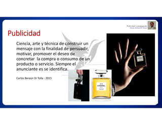 Publicidad
Ciencia, arte y técnica de construir un
mensaje con la finalidad de persuadir,
motivar, promover el deseo de
concretar la compra o consumo de un
producto o servicio. Siempre el
anunciante es se identifica.
Carlos Beraún Di Tolla - 2015
 