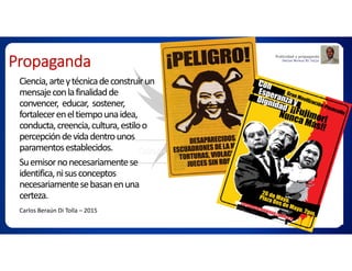 Propaganda
Ciencia,arteytécnicadeconstruirun
mensajeconlafinalidadde
convencer, educar, sostener,
fortalecereneltiempounaidea,
conducta,creencia,cultura,estiloo
percepcióndevidadentrounos
paramentosestablecidos.
Suemisornonecesariamentese
identifica,nisusconceptos
necesariamentesebasanenuna
certeza.
Carlos Beraún Di Tolla – 2015
 