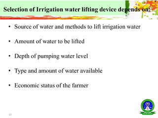 19
Selection of Irrigation water lifting device depends on:
• Source of water and methods to lift irrigation water
• Amount of water to be lifted
• Depth of pumping water level
• Type and amount of water available
• Economic status of the farmer
 