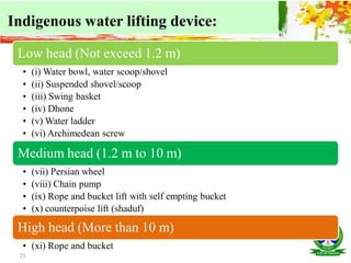 21
Indigenous water lifting device:
Low head (Not exceed 1.2 m)
• (i) Water bowl, water scoop/shovel
• (ii) Suspended shovel/scoop
• (iii) Swing basket
• (iv) Dhone
• (v) Water ladder
• (vi) Archimedean screw
Medium head (1.2 m to 10 m)
• (vii) Persian wheel
• (viii) Chain pump
• (ix) Rope and bucket lift with self empting bucket
• (x) counterpoise lift (shaduf)
High head (More than 10 m)
• (xi) Rope and bucket
 
