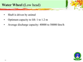 30
Water Wheel (Low head)
• Shaft is driven by animal
• Optimum capacity to lift: 1 to 1.2 m
• Average discharge capacity: 40000 to 50000 litre/h
 