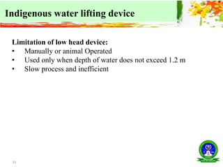 31
Indigenous water lifting device
Limitation of low head device:
• Manually or animal Operated
• Used only when depth of water does not exceed 1.2 m
• Slow process and inefficient
 