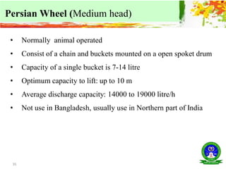 35
Persian Wheel (Medium head)
• Normally animal operated
• Consist of a chain and buckets mounted on a open spoket drum
• Capacity of a single bucket is 7-14 litre
• Optimum capacity to lift: up to 10 m
• Average discharge capacity: 14000 to 19000 litre/h
• Not use in Bangladesh, usually use in Northern part of India
 
