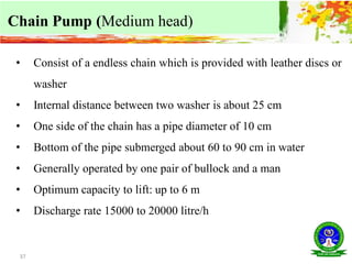 37
Chain Pump (Medium head)
• Consist of a endless chain which is provided with leather discs or
washer
• Internal distance between two washer is about 25 cm
• One side of the chain has a pipe diameter of 10 cm
• Bottom of the pipe submerged about 60 to 90 cm in water
• Generally operated by one pair of bullock and a man
• Optimum capacity to lift: up to 6 m
• Discharge rate 15000 to 20000 litre/h
 