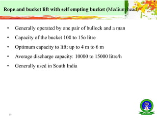 39
Rope and bucket lift with self empting bucket (Medium head)
• Generally operated by one pair of bullock and a man
• Capacity of the bucket 100 to 15o litre
• Optimum capacity to lift: up to 4 m to 6 m
• Average discharge capacity: 10000 to 15000 litre/h
• Generally used in South India
 