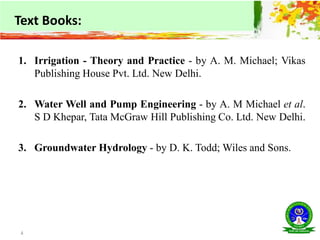 1. Irrigation - Theory and Practice - by A. M. Michael; Vikas
Publishing House Pvt. Ltd. New Delhi.
2. Water Well and Pump Engineering - by A. M Michael et al.
S D Khepar, Tata McGraw Hill Publishing Co. Ltd. New Delhi.
3. Groundwater Hydrology - by D. K. Todd; Wiles and Sons.
4
Text Books:
 