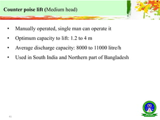 41
Counter poise lift (Medium head)
• Manually operated, single man can operate it
• Optimum capacity to lift: 1.2 to 4 m
• Average discharge capacity: 8000 to 11000 litre/h
• Used in South India and Northern part of Bangladesh
 