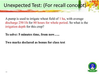 44
A pump is used to irrigate wheat field of 1 ha, with average
discharge 250 l/h for 80 hours for whole period. So what is the
irrigation depth for this crop?
To solve: 5 minutes time, from now…..
Two marks declared as bonus for class test
Unexpected Test: (For recall concept)
 