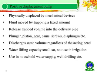 48
• Physically displaced by mechanical devices
• Fluid moved by trapping a fixed amount
• Release trapped volume into the delivery pipe
• Plunger, piston, gear, cams, screws, diaphragm etc.
• Discharges same volume regardless of the acting head
• Water lifting capacity small so, not use in irrigation
• Use in household water supply, well drilling etc.
Positive displacement pump
 