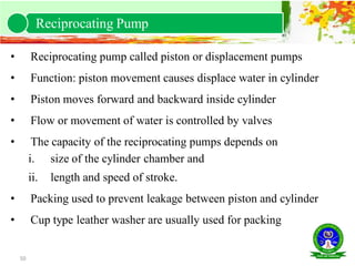 50
• Reciprocating pump called piston or displacement pumps
• Function: piston movement causes displace water in cylinder
• Piston moves forward and backward inside cylinder
• Flow or movement of water is controlled by valves
• The capacity of the reciprocating pumps depends on
i. size of the cylinder chamber and
ii. length and speed of stroke.
• Packing used to prevent leakage between piston and cylinder
• Cup type leather washer are usually used for packing
Reciprocating Pump
 