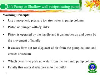 52
Working Principle:
• Use atmospheric pressure to raise water in pump column
• Piston or plunger with cylinder
• Piston is operated by the handle and it can moves up and down by
the movement of handle
• It causes flow out (or displace) of air from the pump column and
creates a vacuum
• Which permits to push up water from the well into pump column
• Finally this water discharges in to the outlet
Lift Pump or Shallow well reciprocating pumps.
 