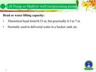53
Head or water lifting capacity:
• Theoretical head limit10.33 m, but practically 6.5 to 7 m
• Normally used to delivered water in a bucket, tank etc.
Lift Pump or Shallow well reciprocating pumps.
 