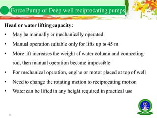 55
Head or water lifting capacity:
• May be manually or mechanically operated
• Manual operation suitable only for lifts up to 45 m
• More lift increases the weight of water column and connecting
rod, then manual operation become impossible
• For mechanical operation, engine or motor placed at top of well
• Need to change the rotating motion to reciprocating motion
• Water can be lifted in any height required in practical use
Force Pump or Deep well reciprocating pumps.
 