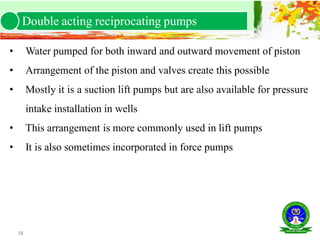 58
• Water pumped for both inward and outward movement of piston
• Arrangement of the piston and valves create this possible
• Mostly it is a suction lift pumps but are also available for pressure
intake installation in wells
• This arrangement is more commonly used in lift pumps
• It is also sometimes incorporated in force pumps
Double acting reciprocating pumps
 