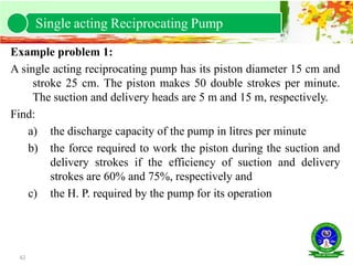 62
Example problem 1:
A single acting reciprocating pump has its piston diameter 15 cm and
stroke 25 cm. The piston makes 50 double strokes per minute.
The suction and delivery heads are 5 m and 15 m, respectively.
Find:
a) the discharge capacity of the pump in litres per minute
b) the force required to work the piston during the suction and
delivery strokes if the efficiency of suction and delivery
strokes are 60% and 75%, respectively and
c) the H. P. required by the pump for its operation
Single acting Reciprocating Pump
 