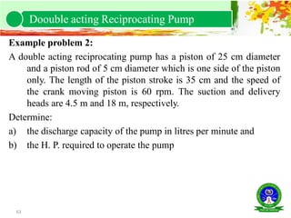 63
Example problem 2:
A double acting reciprocating pump has a piston of 25 cm diameter
and a piston rod of 5 cm diameter which is one side of the piston
only. The length of the piston stroke is 35 cm and the speed of
the crank moving piston is 60 rpm. The suction and delivery
heads are 4.5 m and 18 m, respectively.
Determine:
a) the discharge capacity of the pump in litres per minute and
b) the H. P. required to operate the pump
Doouble acting Reciprocating Pump
 