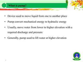 • Device used to move liquid from one to another place
• Pump convert mechanical energy to hydraulic energy
• Usually, move water from lower to higher elevation with a
required discharge and pressure
• Generally, pump used to lift water at higher elevation
9
What is pump?
 