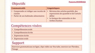 Puneeta BUDHRAJA
Compétences visées
Communicatifs Linguistiques
• Comprendre et rédiger une recette de
cuisine
• Parler de ses habitudes alimentaires
• Révision des articles partitifs, des
expressions de quantité et de l’article
défini
• Le lexique des ustensiles et des
verbes d’action
Objectifs
• Compréhension orale
• Compréhension écrite
• Expression écrite
• Expression orale
Support
Exercices grammaticaux en ligne, clips vidéo sur You tube, exercice sur Flevideo,
l’image
 