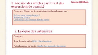 Puneeta BUDHRAJA
1. Révision des articles partitifs et des
expressions de quantité
Consignes : Cliquez sur les sites suivants et faites les exercices :
Qu'est-ce que mange Popeye ?
Bonjour de France
Cornichons : Une chanson de Nino Ferrer
Consignes :
Regardez cette vidéo Vidéo : Dans la cuisine.
Faites l’exercice sur ce site Gabfle : Les ustensiles de cuisine
2. Lexique des ustensiles
 