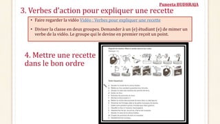 Puneeta BUDHRAJA
3. Verbes d’action pour expliquer une recette
• Faire regarder la vidéo Vidéo : Verbes pour expliquer une recette
• Diviser la classe en deux groupes. Demander à un (e) étudiant (e) de mimer un
verbe de la vidéo. Le groupe qui le devine en premier reçoit un point.
4. Mettre une recette
dans le bon ordre
 