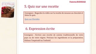 Puneeta BUDHRAJA
5. Quiz sur une recette
Consignes : Regardez la vidéo sur la recette de mousse au chocolat et
faites le quiz.
Quiz sur Flevidéo
6. Expression écrite
Consignes : Ecrivez une recette de cuisine traditionnelle de votre
pays ou de votre région. Précisez les ingrédients et la préparation.
Utilisez l'impératif ou l'infinitif.
 