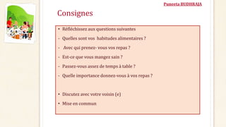 Puneeta BUDHRAJA
Consignes
• Réfléchissez aux questions suivantes
- Quelles sont vos habitudes alimentaires ?
- Avec qui prenez- vous vos repas ?
- Est-ce que vous mangez sain ?
- Passez-vous assez de temps à table ?
- Quelle importance donnez-vous à vos repas ?
• Discutez avec votre voisin (e)
• Mise en commun
 