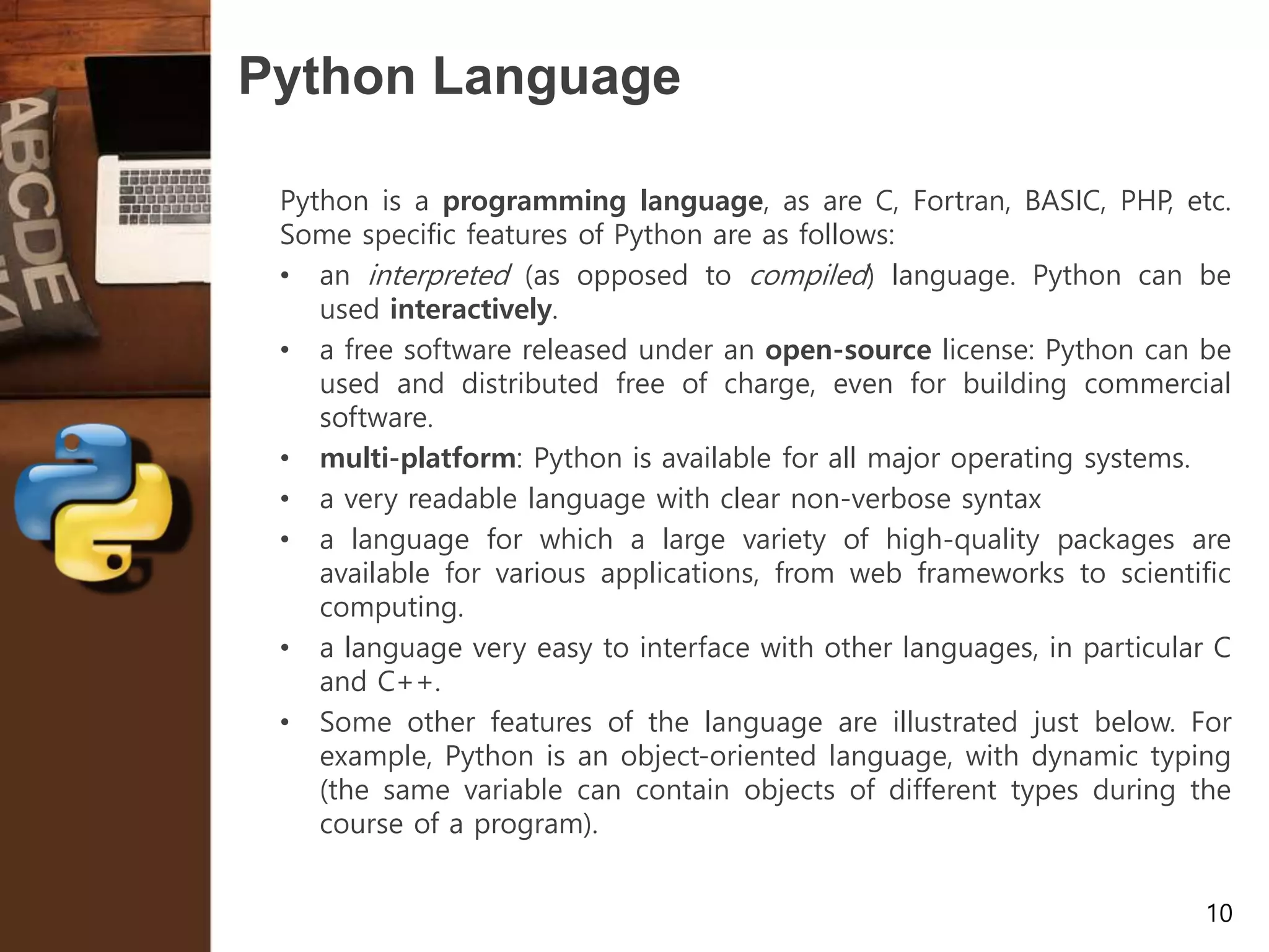 10 Python Language Python is a programming language, as are C, Fortran, BASIC, PHP, etc. Some specific features of Python are as follows: • an interpreted (as opposed to compiled) language. Python can be used interactively. • a free software released under an open-source license: Python can be used and distributed free of charge, even for building commercial software. • multi-platform: Python is available for all major operating systems. • a very readable language with clear non-verbose syntax • a language for which a large variety of high-quality packages are available for various applications, from web frameworks to scientific computing. • a language very easy to interface with other languages, in particular C and C++. • Some other features of the language are illustrated just below. For example, Python is an object-oriented language, with dynamic typing (the same variable can contain objects of different types during the course of a program). 