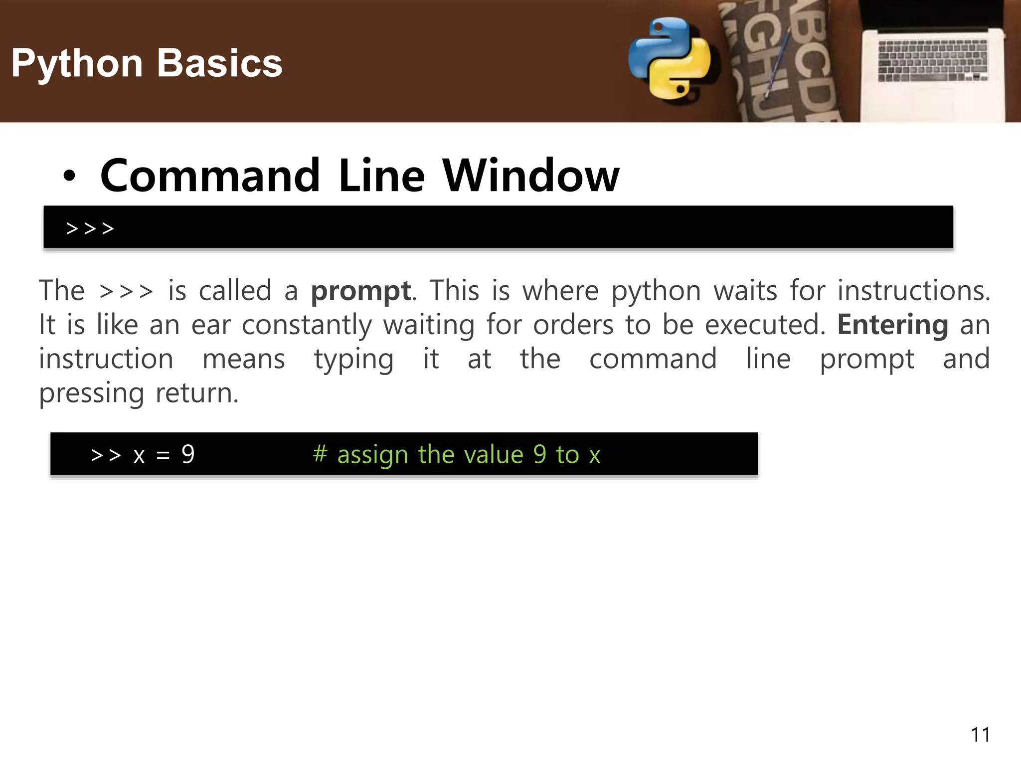 11 Python Basics • Command Line Window The >>> is called a prompt. This is where python waits for instructions. It is like an ear constantly waiting for orders to be executed. Entering an instruction means typing it at the command line prompt and pressing return. >>> >> x = 9 # assign the value 9 to x 