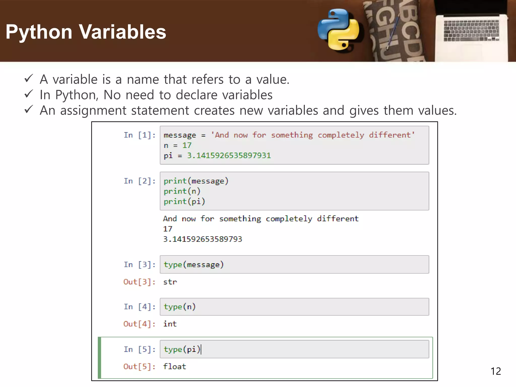 12 Python Variables  A variable is a name that refers to a value.  In Python, No need to declare variables  An assignment statement creates new variables and gives them values. 