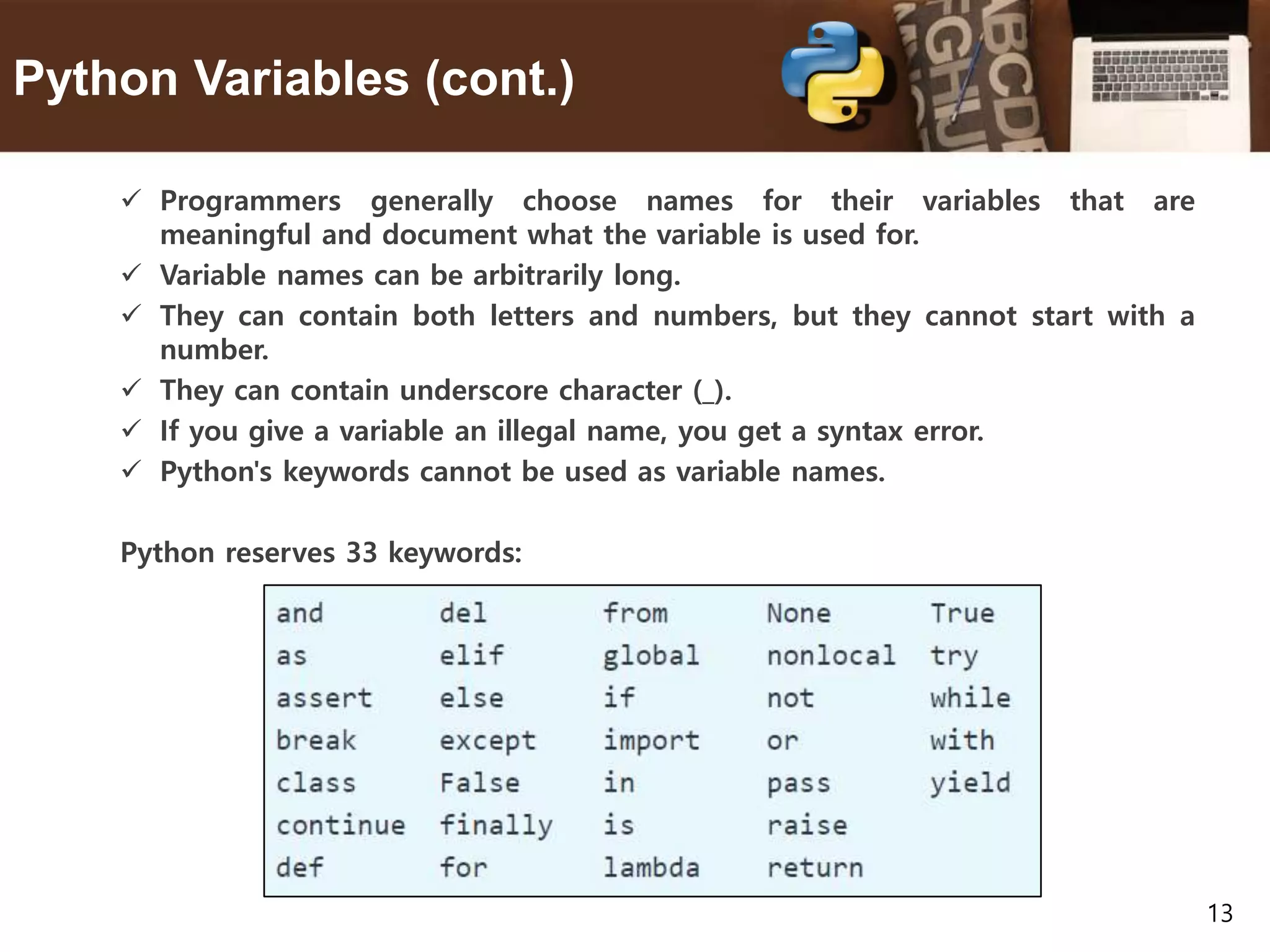 13 Python Variables (cont.)  Programmers generally choose names for their variables that are meaningful and document what the variable is used for.  Variable names can be arbitrarily long.  They can contain both letters and numbers, but they cannot start with a number.  They can contain underscore character (_).  If you give a variable an illegal name, you get a syntax error.  Python's keywords cannot be used as variable names. Python reserves 33 keywords: 