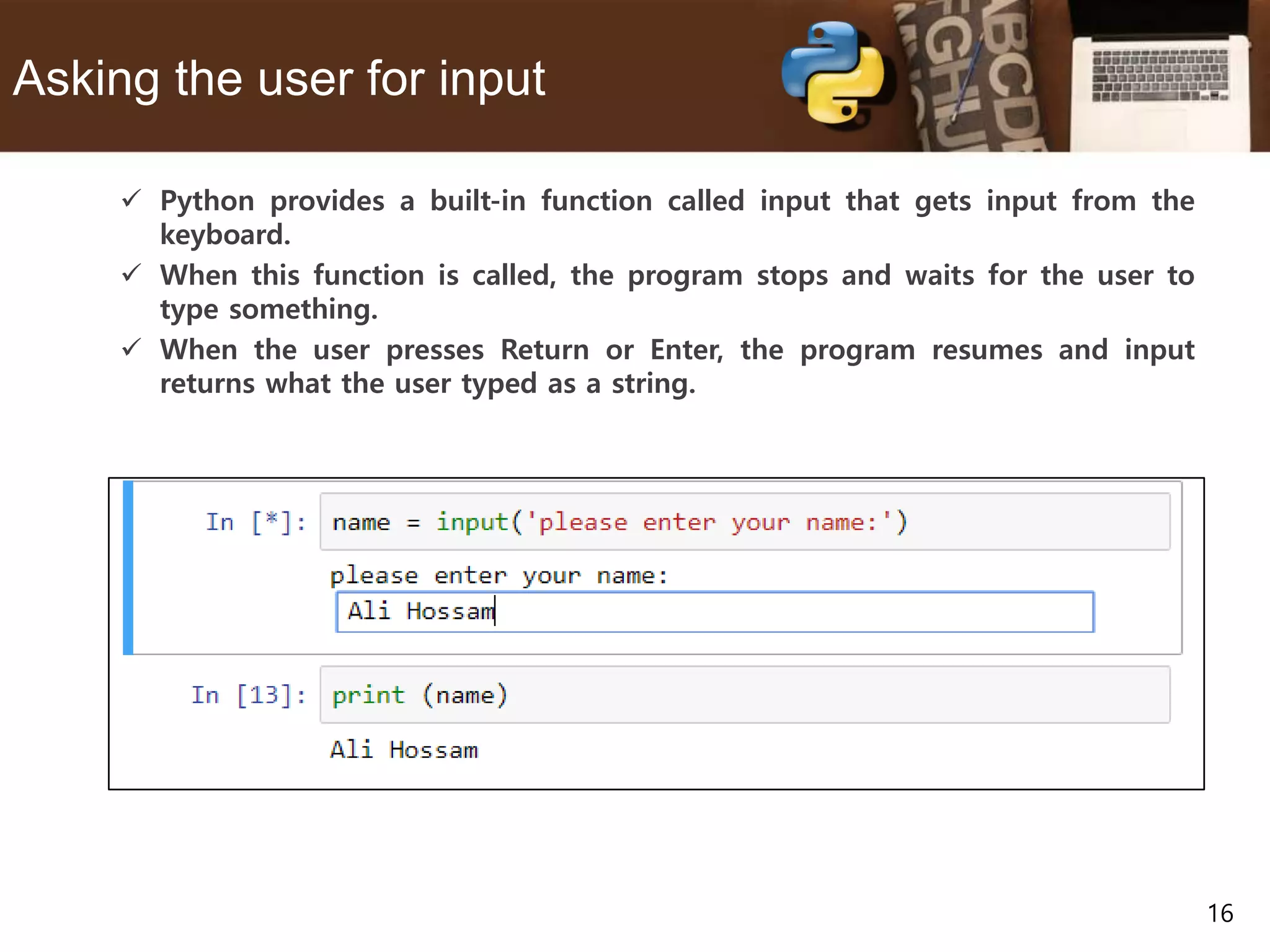 16 Asking the user for input  Python provides a built-in function called input that gets input from the keyboard.  When this function is called, the program stops and waits for the user to type something.  When the user presses Return or Enter, the program resumes and input returns what the user typed as a string. 