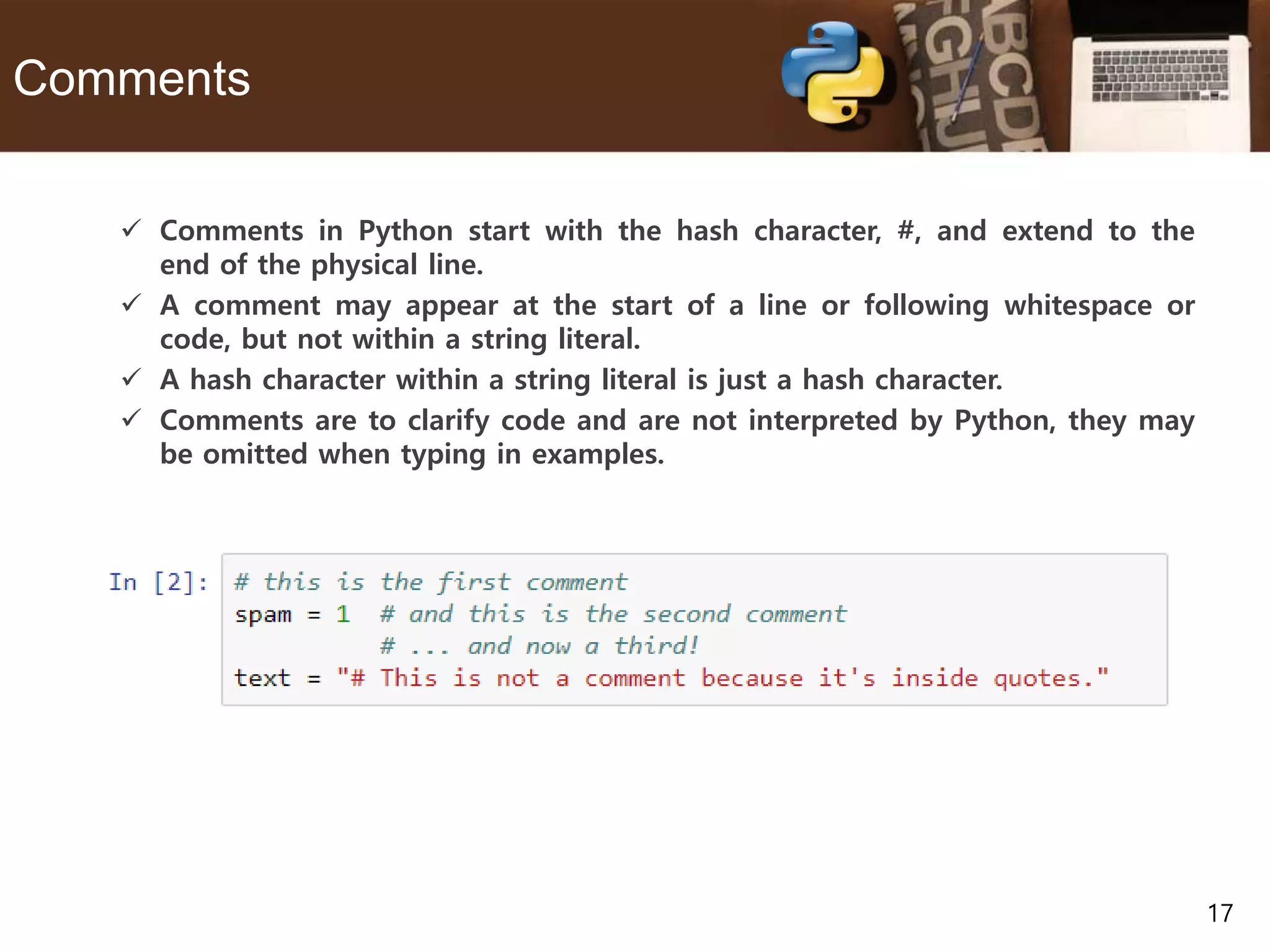 17 Comments  Comments in Python start with the hash character, #, and extend to the end of the physical line.  A comment may appear at the start of a line or following whitespace or code, but not within a string literal.  A hash character within a string literal is just a hash character.  Comments are to clarify code and are not interpreted by Python, they may be omitted when typing in examples. 