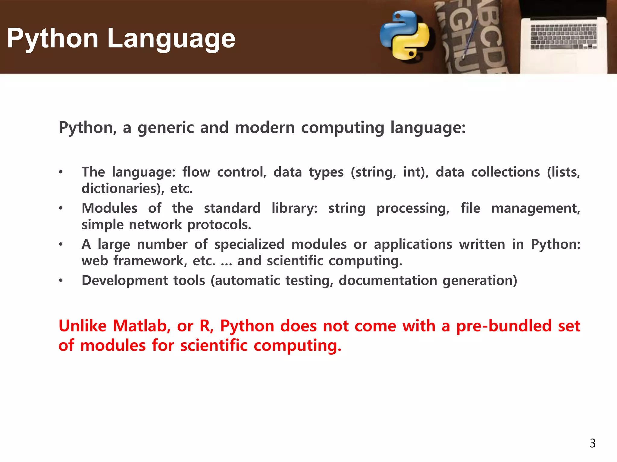3 Python Language Python, a generic and modern computing language: • The language: flow control, data types (string, int), data collections (lists, dictionaries), etc. • Modules of the standard library: string processing, file management, simple network protocols. • A large number of specialized modules or applications written in Python: web framework, etc. … and scientific computing. • Development tools (automatic testing, documentation generation) Unlike Matlab, or R, Python does not come with a pre-bundled set of modules for scientific computing. 
