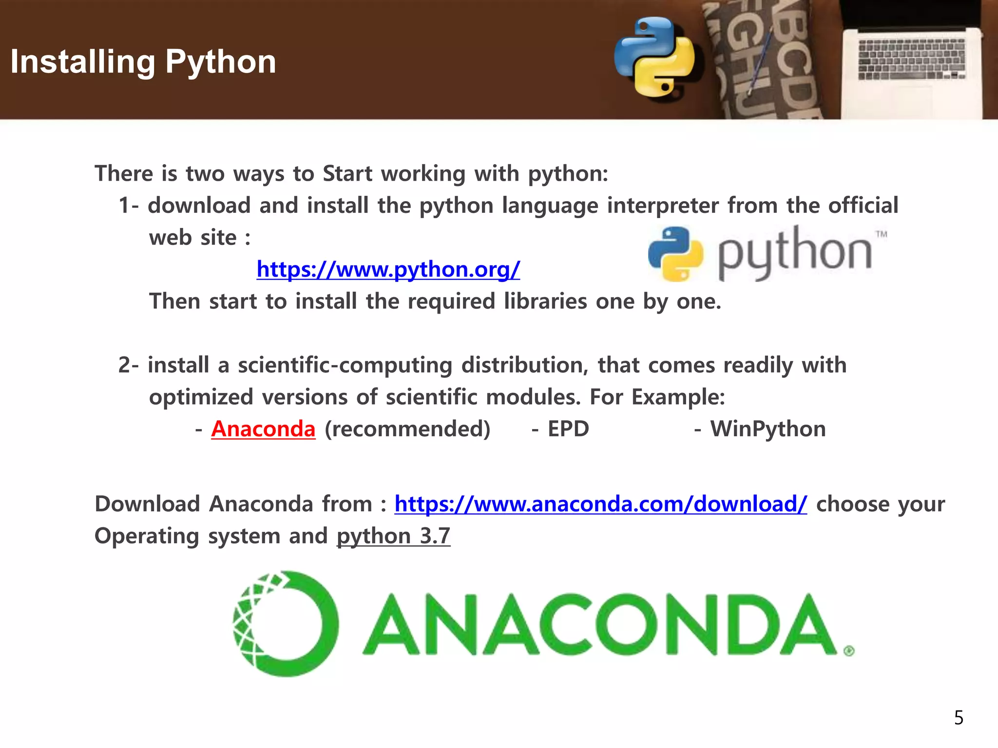 5 Installing Python There is two ways to Start working with python: 1- download and install the python language interpreter from the official web site : https://www.python.org/ Then start to install the required libraries one by one. 2- install a scientific-computing distribution, that comes readily with optimized versions of scientific modules. For Example: - Anaconda (recommended) - EPD - WinPython Download Anaconda from : https://www.anaconda.com/download/ choose your Operating system and python 3.7 