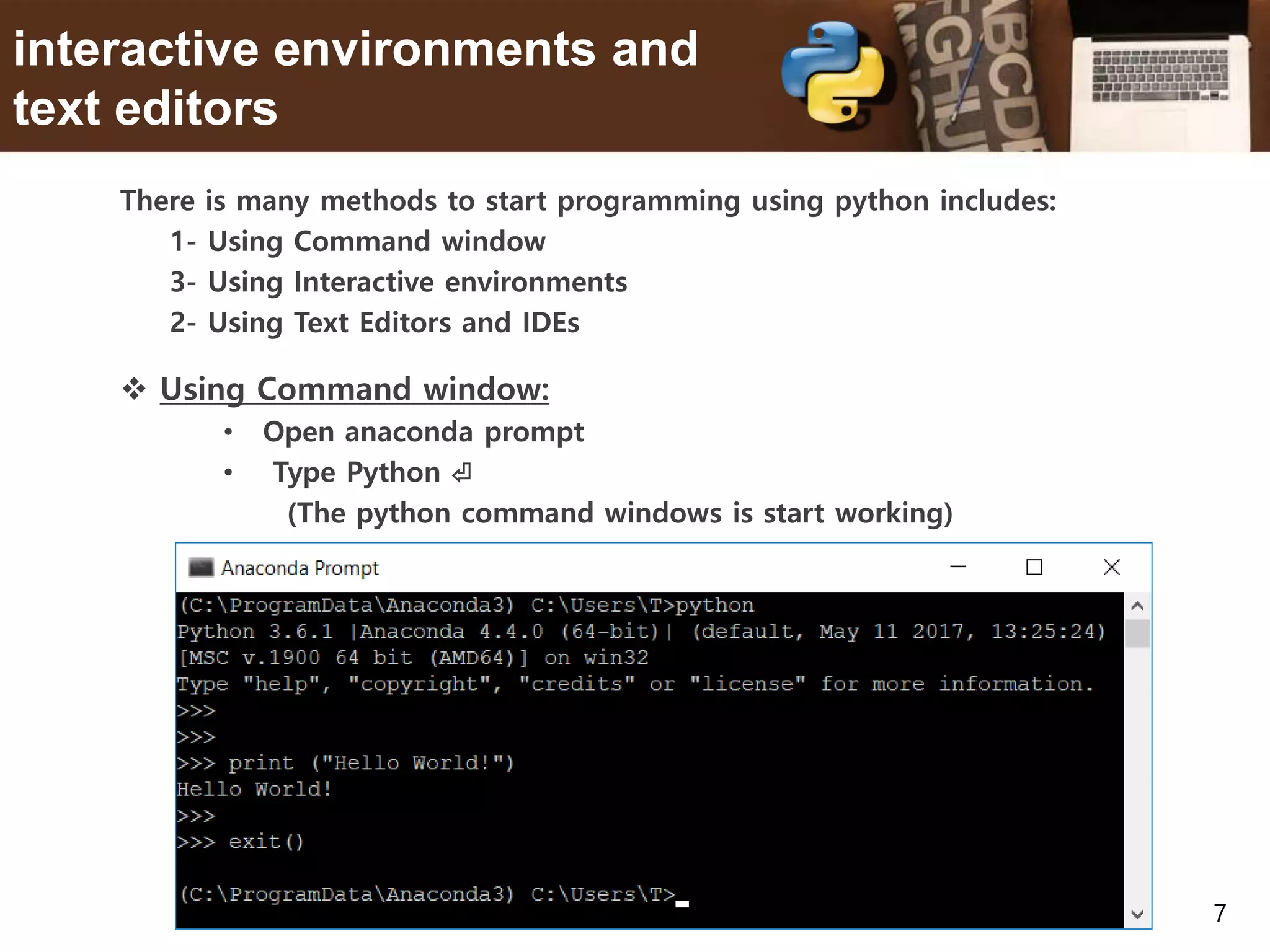 7 interactive environments and text editors There is many methods to start programming using python includes: 1- Using Command window 3- Using Interactive environments 2- Using Text Editors and IDEs  Using Command window: • Open anaconda prompt • Type Python ⏎ (The python command windows is start working) 