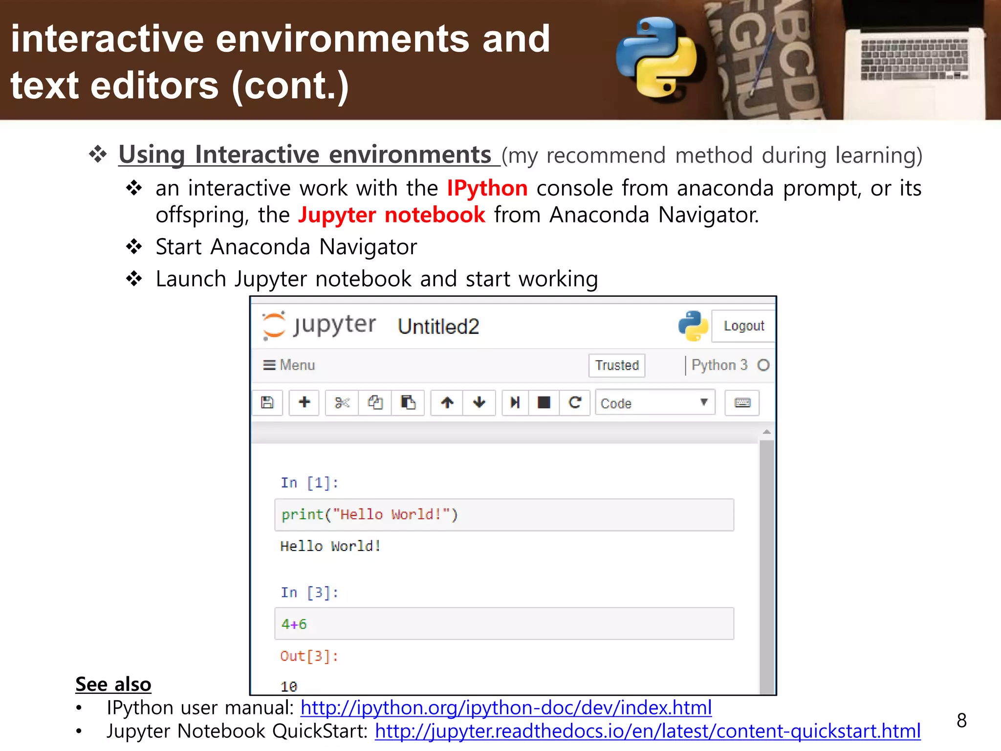 8 interactive environments and text editors (cont.)  Using Interactive environments (my recommend method during learning)  an interactive work with the IPython console from anaconda prompt, or its offspring, the Jupyter notebook from Anaconda Navigator.  Start Anaconda Navigator  Launch Jupyter notebook and start working See also • IPython user manual: http://ipython.org/ipython-doc/dev/index.html • Jupyter Notebook QuickStart: http://jupyter.readthedocs.io/en/latest/content-quickstart.html 