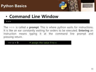 11
Python Basics
• Command Line Window
The >>> is called a prompt. This is where python waits for instructions.
It is like an ear constantly waiting for orders to be executed. Entering an
instruction means typing it at the command line prompt and
pressing return.
>>>
>> x = 9 # assign the value 9 to x
 