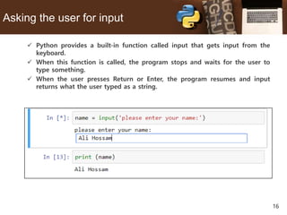 16
Asking the user for input
 Python provides a built-in function called input that gets input from the
keyboard.
 When this function is called, the program stops and waits for the user to
type something.
 When the user presses Return or Enter, the program resumes and input
returns what the user typed as a string.
 
