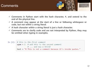 17
Comments
 Comments in Python start with the hash character, #, and extend to the
end of the physical line.
 A comment may appear at the start of a line or following whitespace or
code, but not within a string literal.
 A hash character within a string literal is just a hash character.
 Comments are to clarify code and are not interpreted by Python, they may
be omitted when typing in examples.
 