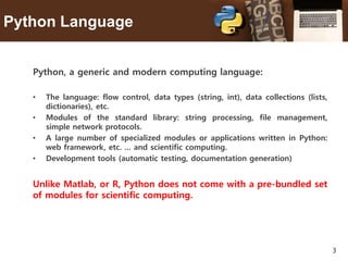 3
Python Language
Python, a generic and modern computing language:
• The language: flow control, data types (string, int), data collections (lists,
dictionaries), etc.
• Modules of the standard library: string processing, file management,
simple network protocols.
• A large number of specialized modules or applications written in Python:
web framework, etc. … and scientific computing.
• Development tools (automatic testing, documentation generation)
Unlike Matlab, or R, Python does not come with a pre-bundled set
of modules for scientific computing.
 