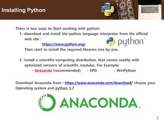 5
Installing Python
There is two ways to Start working with python:
1- download and install the python language interpreter from the official
web site :
https://www.python.org/
Then start to install the required libraries one by one.
2- install a scientific-computing distribution, that comes readily with
optimized versions of scientific modules. For Example:
- Anaconda (recommended) - EPD - WinPython
Download Anaconda from : https://www.anaconda.com/download/ choose your
Operating system and python 3.7
 