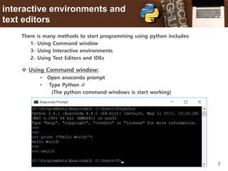 7
interactive environments and
text editors
There is many methods to start programming using python includes:
1- Using Command window
3- Using Interactive environments
2- Using Text Editors and IDEs
 Using Command window:
• Open anaconda prompt
• Type Python ⏎
(The python command windows is start working)
 