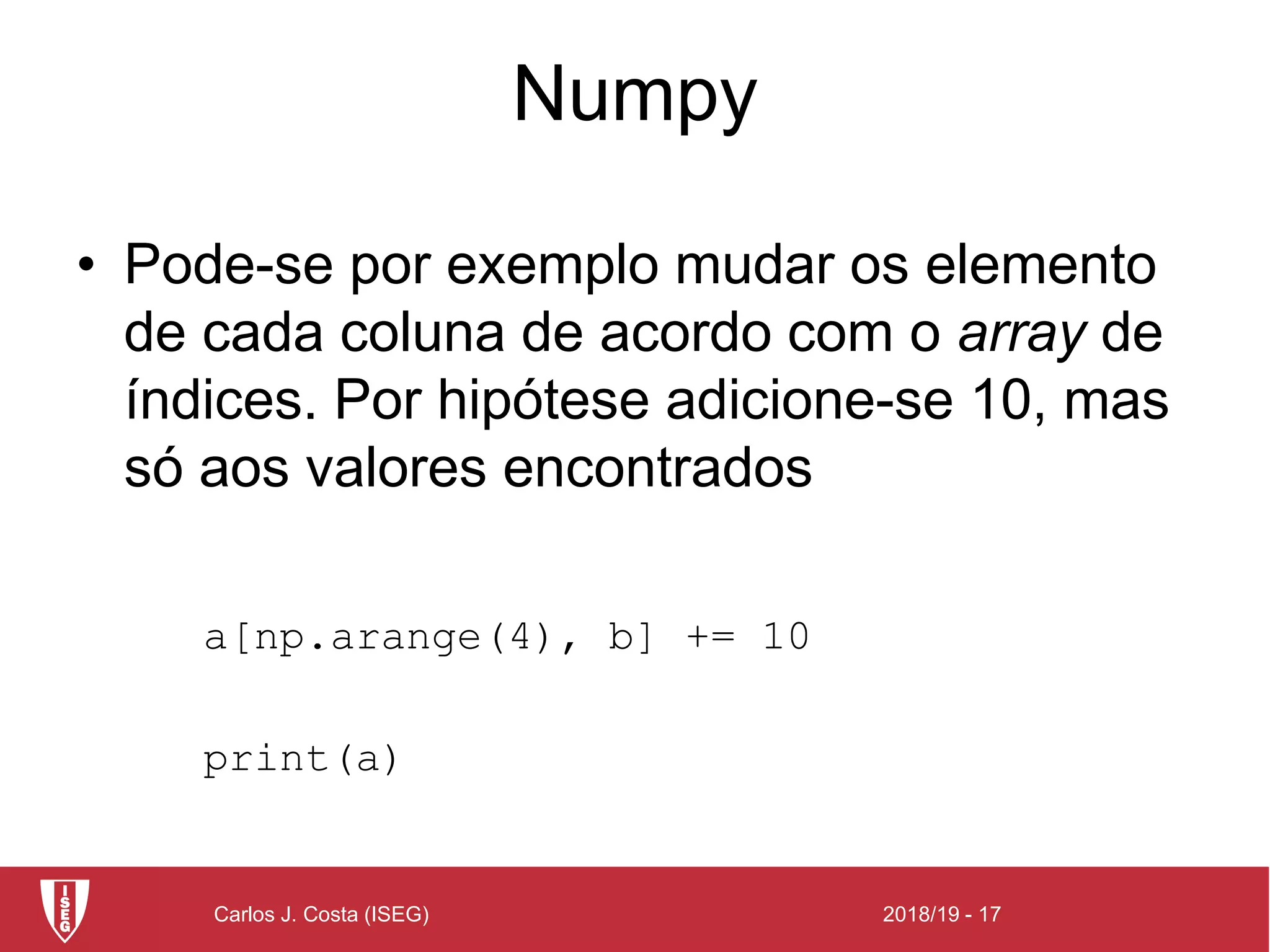 2018/19 - 17Carlos J. Costa (ISEG)
Numpy
• Pode-se por exemplo mudar os elemento
de cada coluna de acordo com o array de
índices. Por hipótese adicione-se 10, mas
só aos valores encontrados
a[np.arange(4), b] += 10
print(a)
 