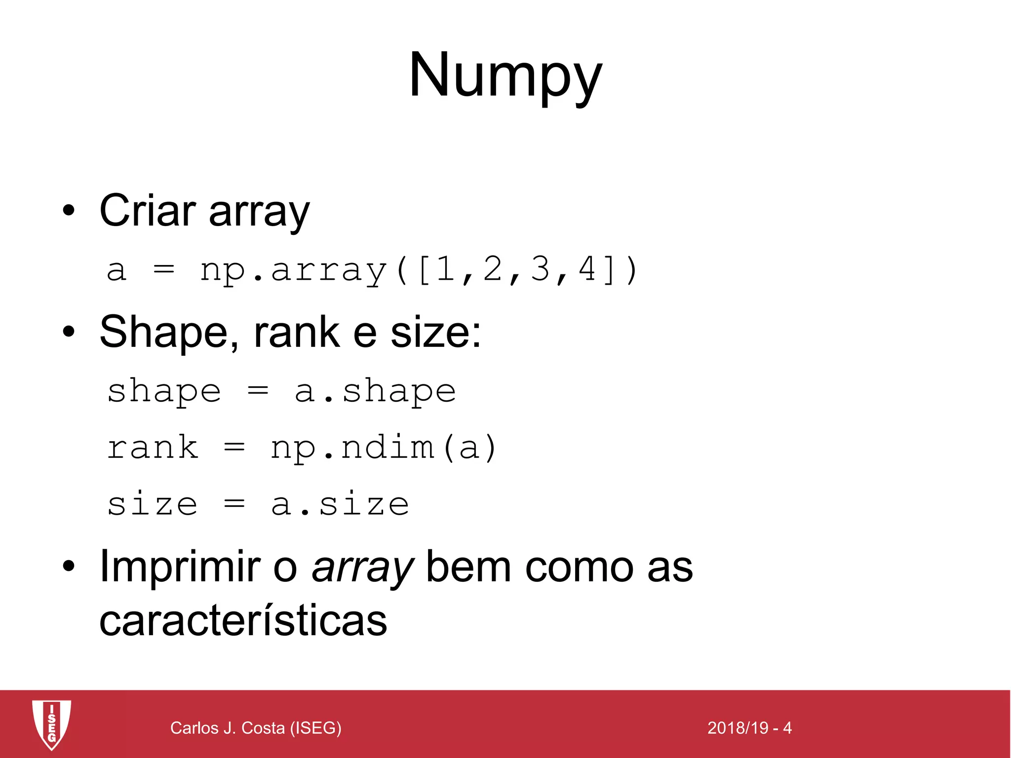 2018/19 - 4Carlos J. Costa (ISEG)
Numpy
• Criar array
a = np.array([1,2,3,4])
• Shape, rank e size:
shape = a.shape
rank = np.ndim(a)
size = a.size
• Imprimir o array bem como as
características
 