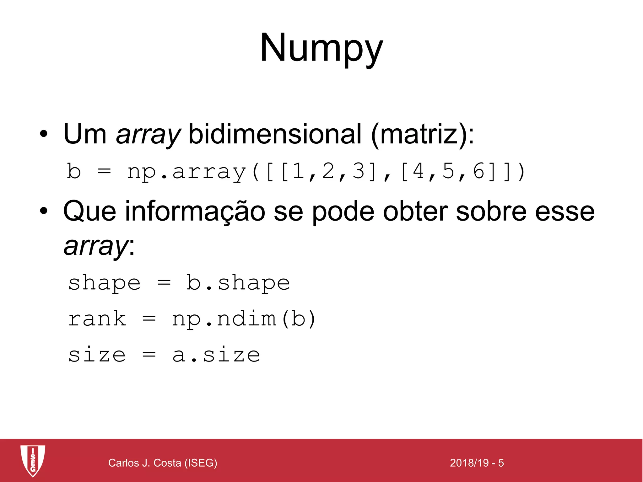2018/19 - 5Carlos J. Costa (ISEG)
Numpy
• Um array bidimensional (matriz):
b = np.array([[1,2,3],[4,5,6]])
• Que informação se pode obter sobre esse
array:
shape = b.shape
rank = np.ndim(b)
size = a.size
 