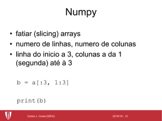 2018/19 - 12Carlos J. Costa (ISEG)
Numpy
• fatiar (slicing) arrays
• numero de linhas, numero de colunas
• linha do inicio a 3, colunas a da 1
(segunda) até à 3
b = a[:3, 1:3]
print(b)
 