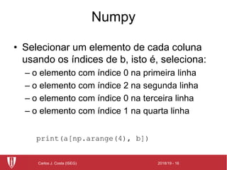 2018/19 - 16Carlos J. Costa (ISEG)
Numpy
• Selecionar um elemento de cada coluna
usando os índices de b, isto é, seleciona:
– o elemento com índice 0 na primeira linha
– o elemento com índice 2 na segunda linha
– o elemento com índice 0 na terceira linha
– o elemento com índice 1 na quarta linha
print(a[np.arange(4), b])
 